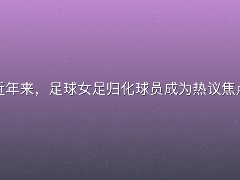 近年来，足球女足归化球员成为热议焦点